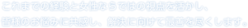 これまでの経験と女性ならではの視点を活かし、皆様のお悩みに共感し、解決に向けて最善を尽くします。