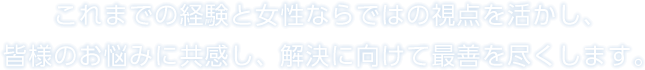 これまでの経験と女性ならではの視点を活かし、皆様のお悩みに共感し、解決に向けて最善を尽くします。