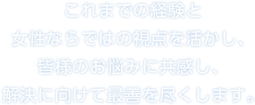 これまでの経験と女性ならではの視点を活かし、皆様のお悩みに共感し、解決に向けて最善を尽くします。